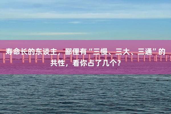 寿命长的东谈主，鄙俚有“三慢、三大、三通”的共性，看你占了几个？